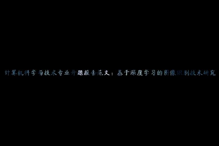 计算机科学与技术专业开题报告范文：基于深度学习的图像识别技术研究