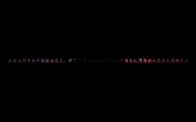 社会工作专业开题报告范文：探究中国社会工作者的自我角色认同与职业倦怠之间的关系